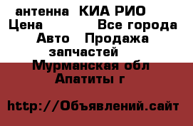 антенна  КИА РИО 3  › Цена ­ 1 000 - Все города Авто » Продажа запчастей   . Мурманская обл.,Апатиты г.